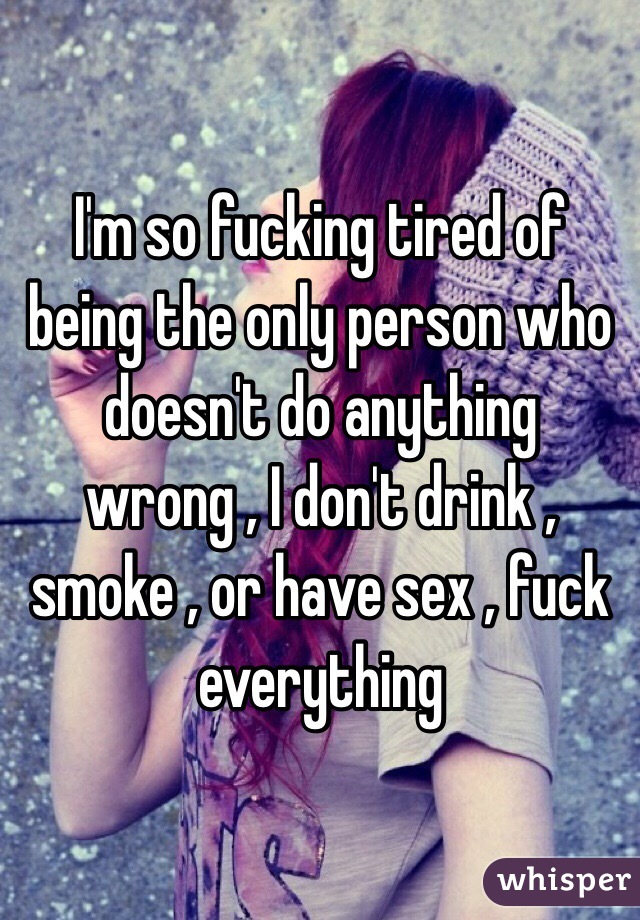 I'm so fucking tired of being the only person who doesn't do anything wrong , I don't drink , smoke , or have sex , fuck everything