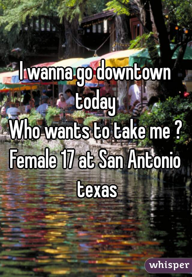 I wanna go downtown today 
Who wants to take me ?
Female 17 at San Antonio texas