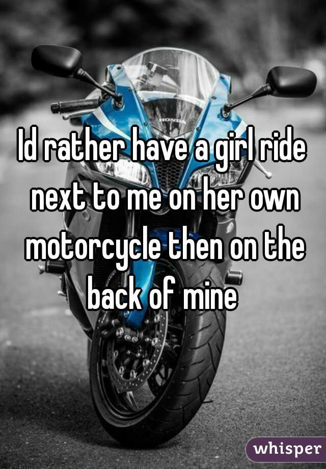 Id rather have a girl ride next to me on her own motorcycle then on the back of mine 