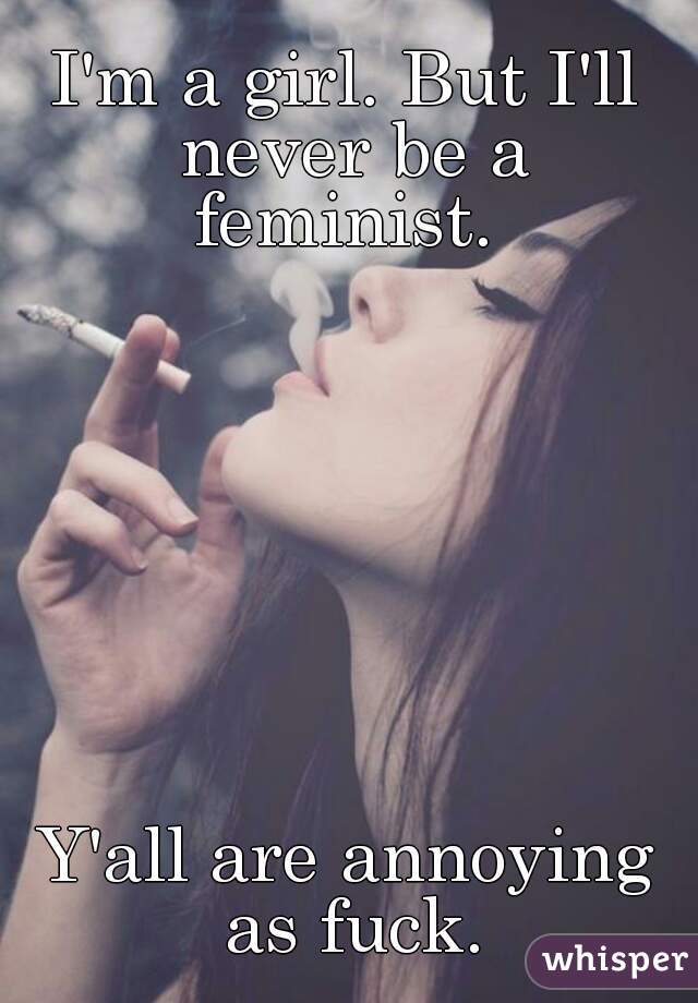 I'm a girl. But I'll never be a feminist. 








Y'all are annoying as fuck.