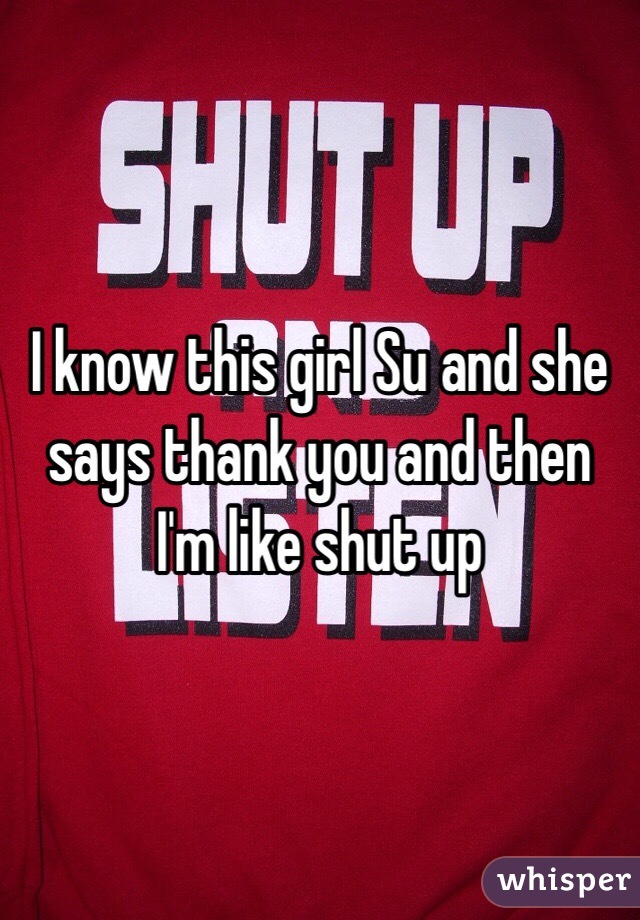 I know this girl Su and she says thank you and then I'm like shut up 
