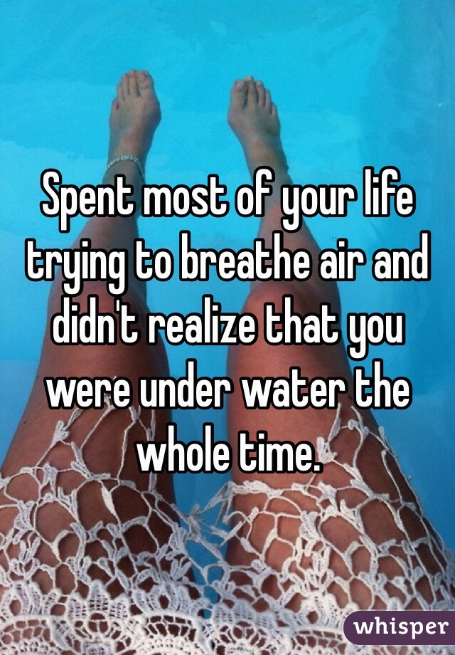 Spent most of your life trying to breathe air and didn't realize that you were under water the whole time. 
