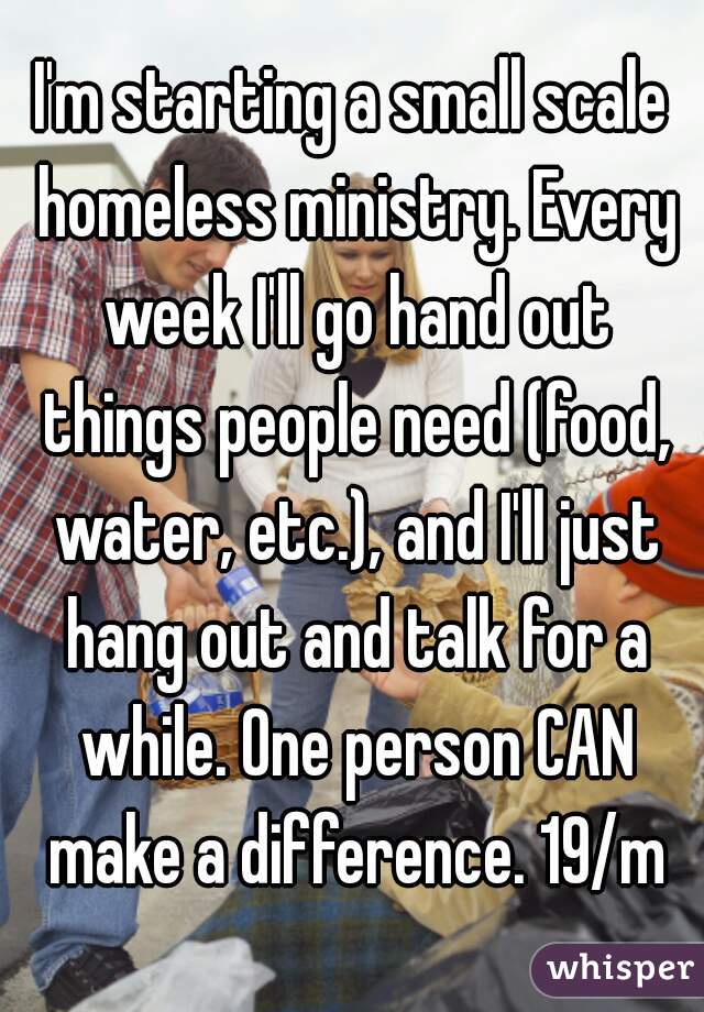 I'm starting a small scale homeless ministry. Every week I'll go hand out things people need (food, water, etc.), and I'll just hang out and talk for a while. One person CAN make a difference. 19/m
