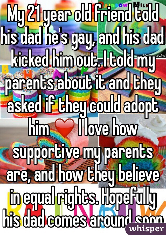My 21 year old friend told his dad he's gay, and his dad kicked him out. I told my parents about it and they asked if they could adopt him ❤️ I love how supportive my parents are, and how they believe in equal rights. Hopefully his dad comes around soon 