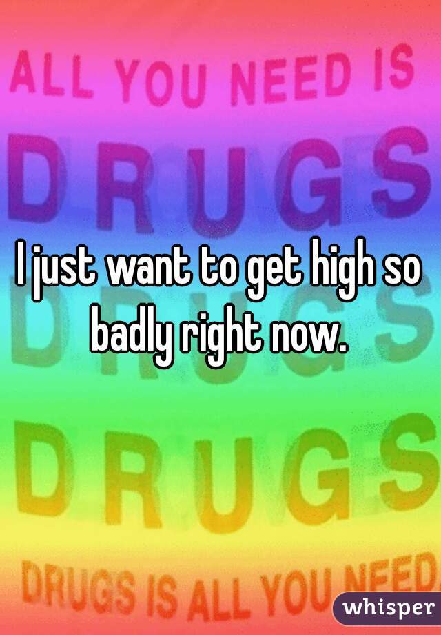 I just want to get high so badly right now. 