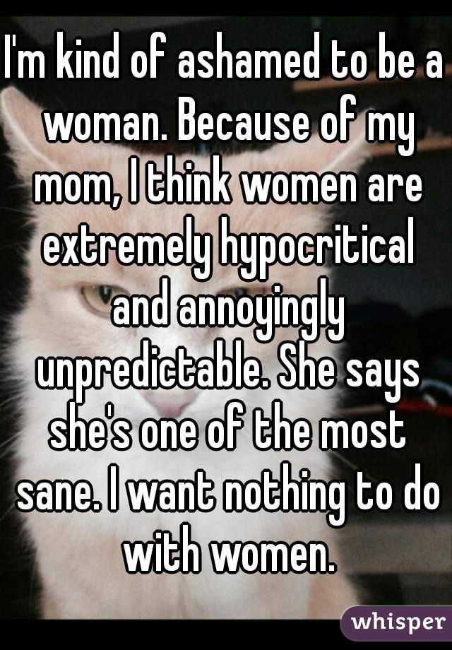 I'm kind of ashamed to be a woman. Because of my mom, I think women are extremely hypocritical and annoyingly unpredictable. She says she's one of the most sane. I want nothing to do with women.