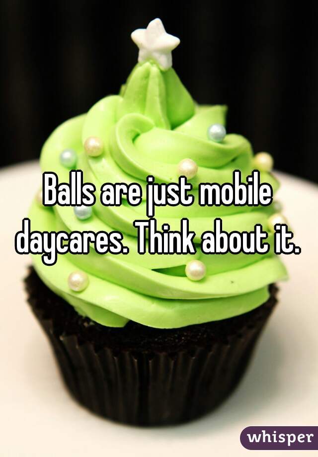 Balls are just mobile daycares. Think about it. 