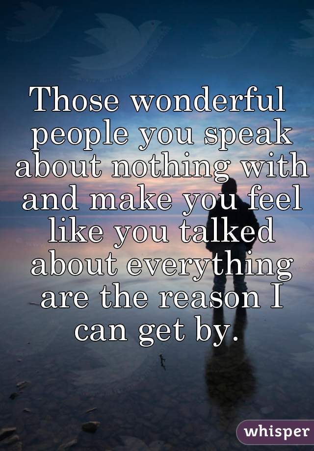 Those wonderful people you speak about nothing with and make you feel like you talked about everything are the reason I can get by. 
