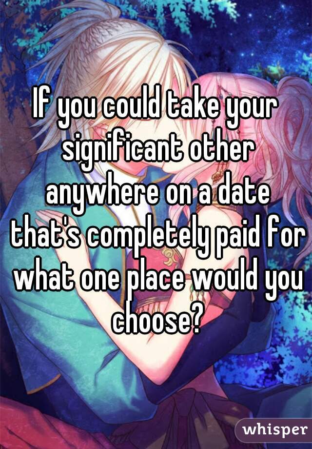 If you could take your significant other anywhere on a date that's completely paid for what one place would you choose?