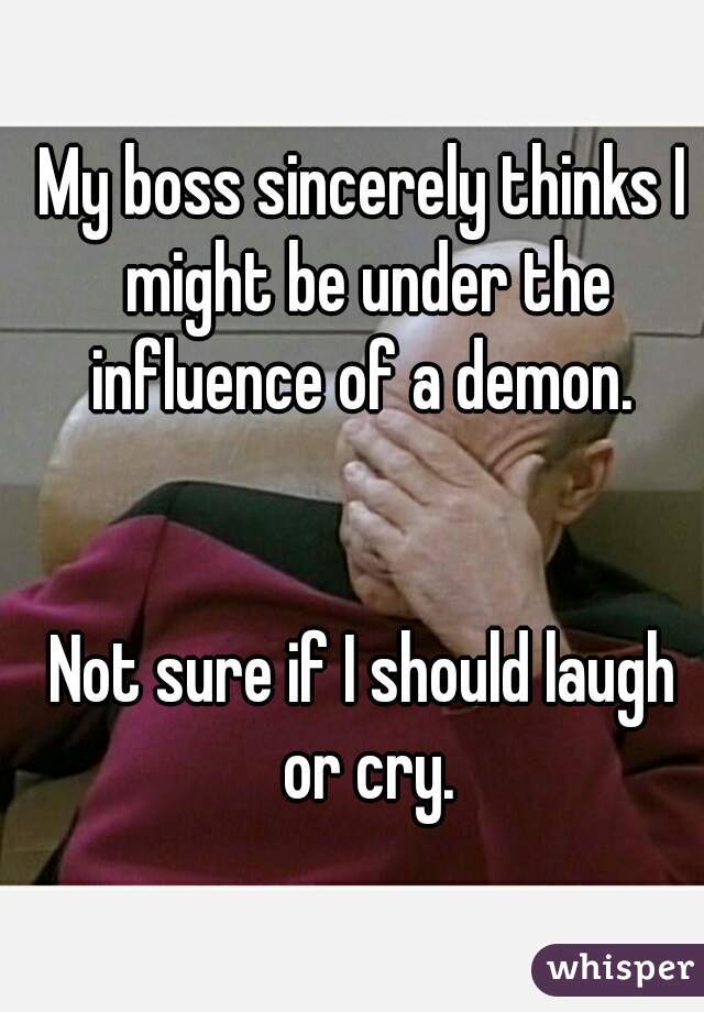 My boss sincerely thinks I might be under the influence of a demon. 


Not sure if I should laugh or cry.