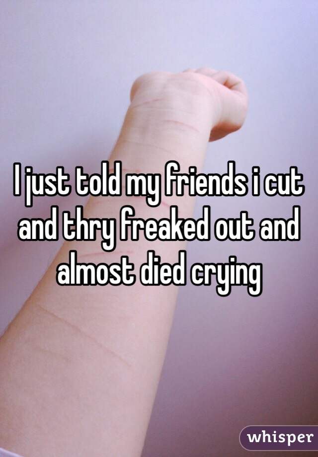 I just told my friends i cut and thry freaked out and almost died crying
