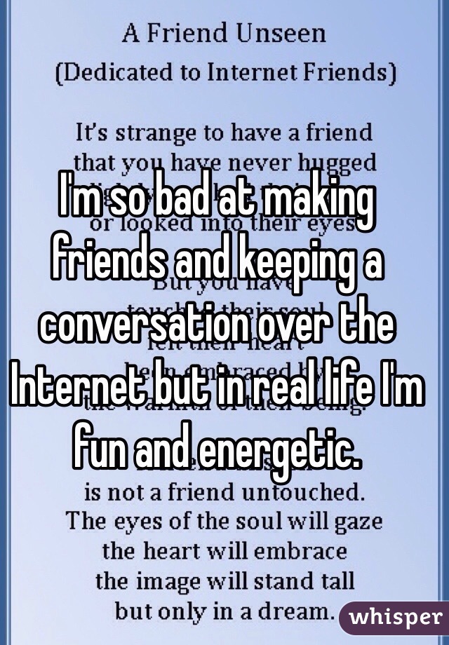 I'm so bad at making friends and keeping a conversation over the Internet but in real life I'm fun and energetic.