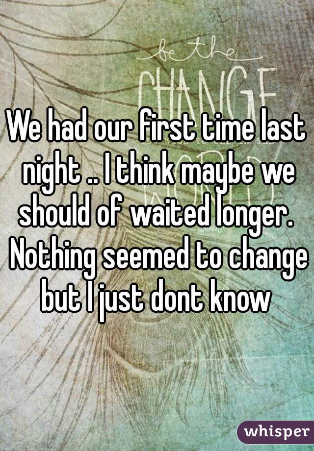 We had our first time last night .. I think maybe we should of waited longer.  Nothing seemed to change but I just dont know 