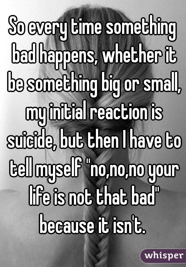 So every time something bad happens, whether it be something big or small, my initial reaction is suicide, but then I have to tell myself "no,no,no your life is not that bad" because it isn't. 