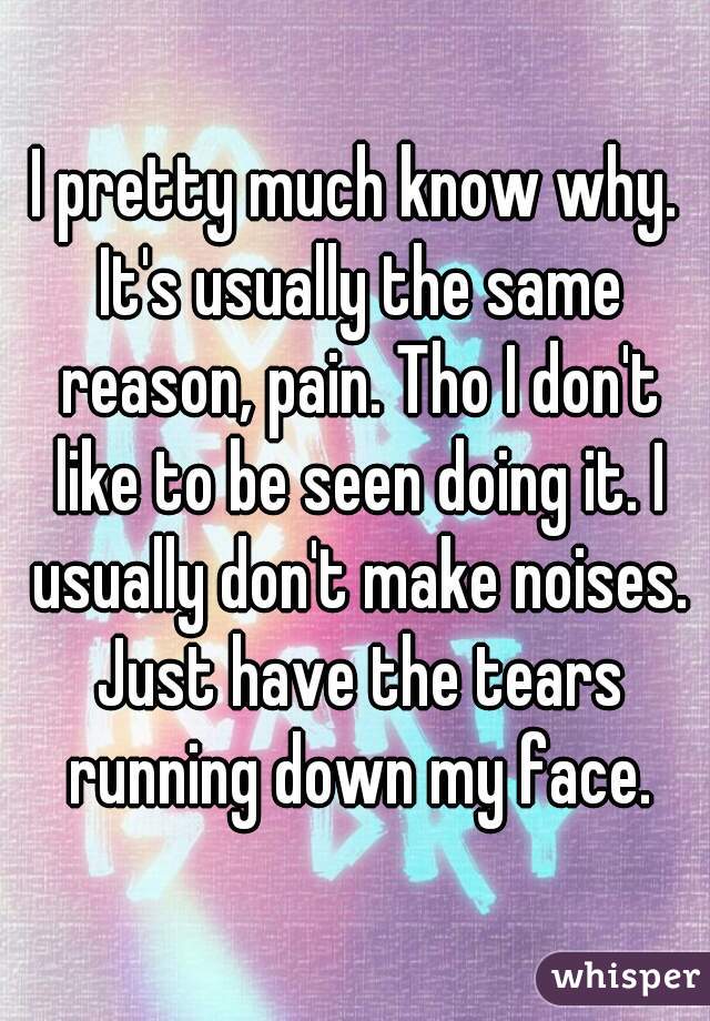 I pretty much know why. It's usually the same reason, pain. Tho I don't like to be seen doing it. I usually don't make noises. Just have the tears running down my face.