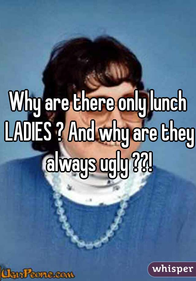 Why are there only lunch LADIES ? And why are they always ugly ??!
