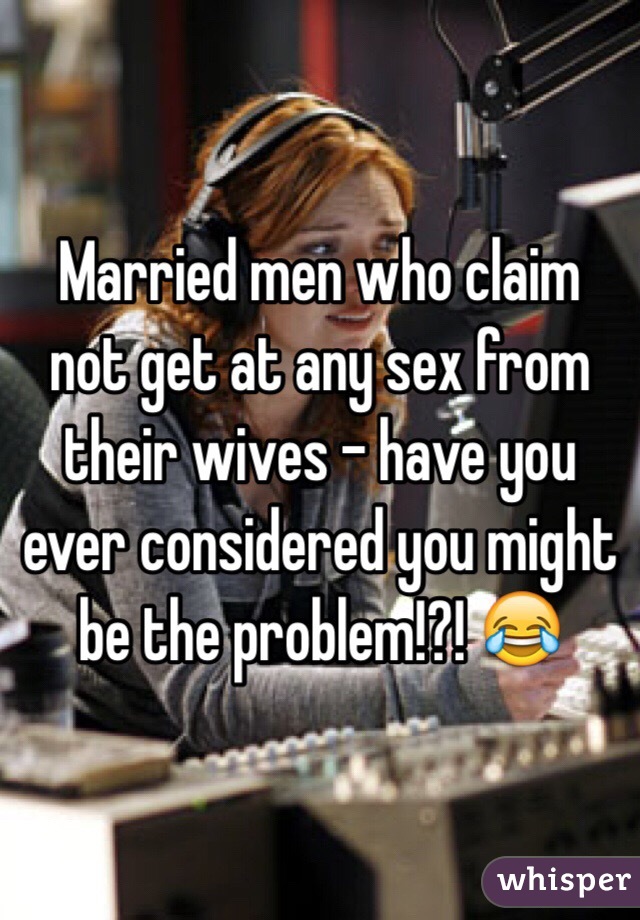 Married men who claim not get at any sex from their wives - have you ever considered you might be the problem!?! 😂