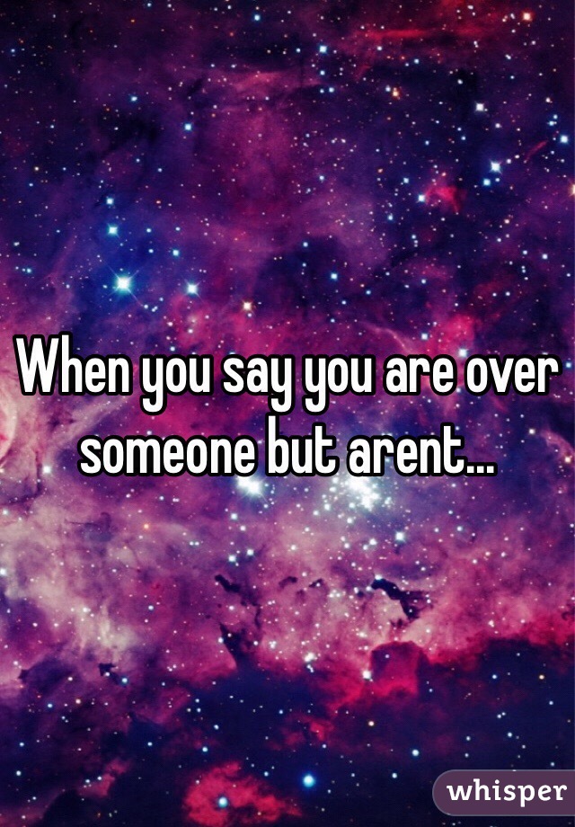 When you say you are over someone but arent...
