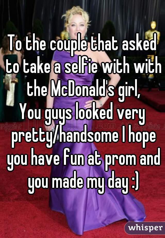 To the couple that asked to take a selfie with with the McDonald's girl,
You guys looked very pretty/handsome I hope you have fun at prom and you made my day :)