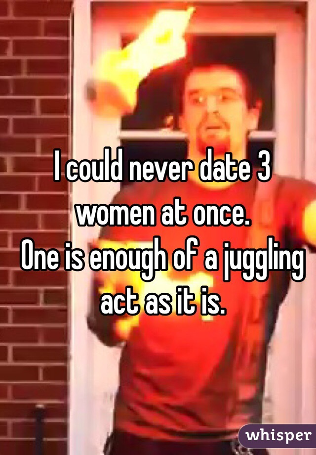 I could never date 3 women at once.
One is enough of a juggling act as it is.