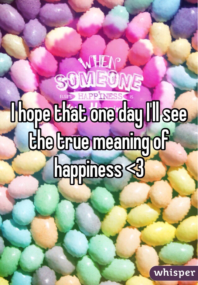 I hope that one day I'll see the true meaning of happiness <3