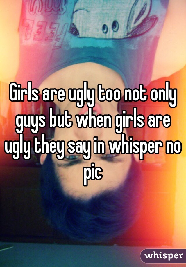 Girls are ugly too not only guys but when girls are ugly they say in whisper no pic