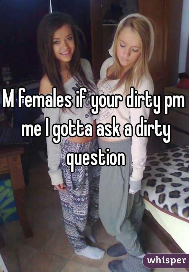 M females if your dirty pm me I gotta ask a dirty question