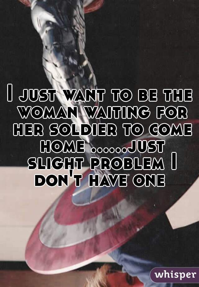 I just want to be the woman waiting for her soldier to come home ......just slight problem I don't have one 