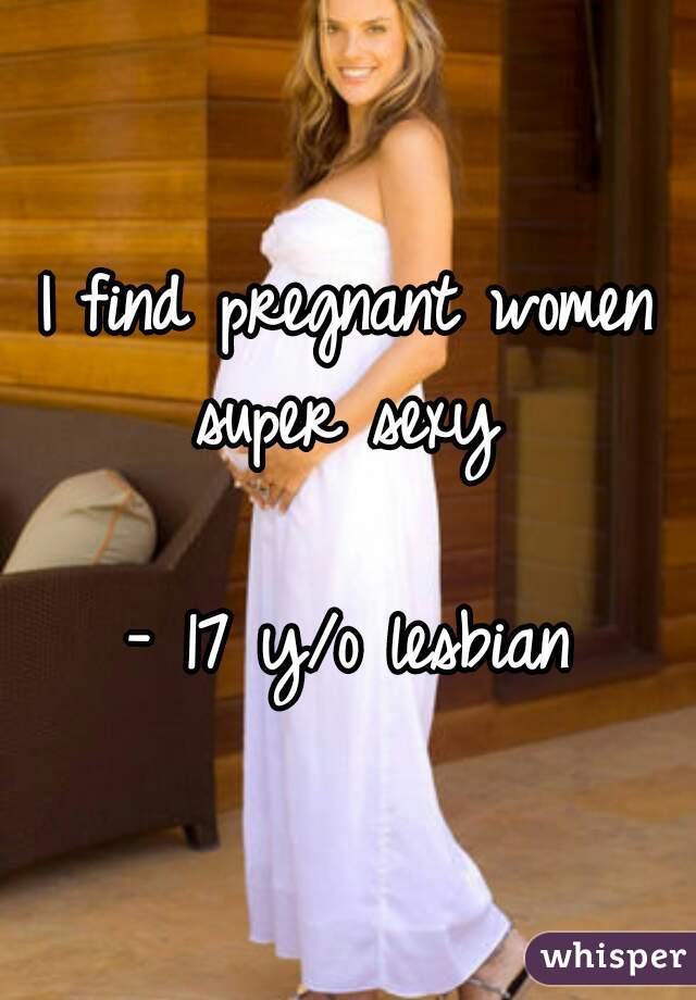 I find pregnant women super sexy 

- 17 y/o lesbian