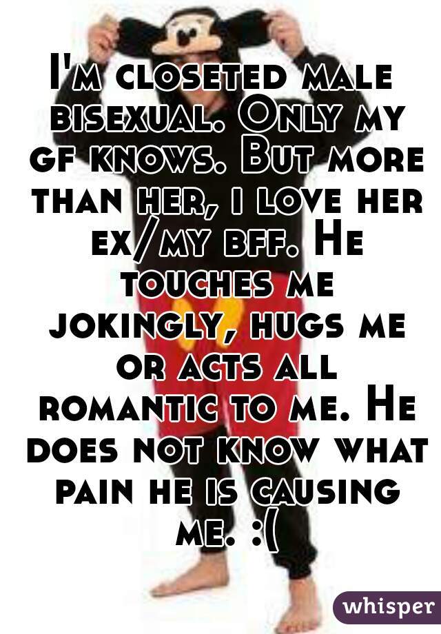 I'm closeted male bisexual. Only my gf knows. But more than her, i love her ex/my bff. He touches me jokingly, hugs me or acts all romantic to me. He does not know what pain he is causing me. :(
