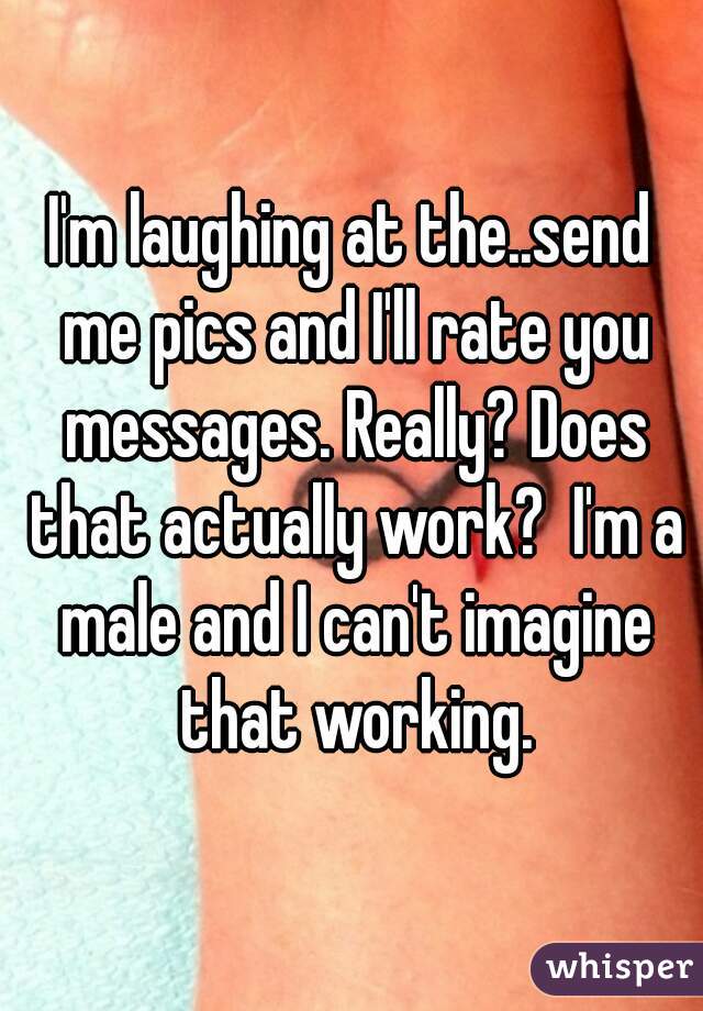 I'm laughing at the..send me pics and I'll rate you messages. Really? Does that actually work?  I'm a male and I can't imagine that working.