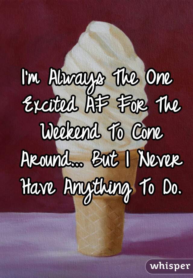 I'm Always The One Excited AF For The Weekend To Cone Around... But I Never Have Anything To Do.