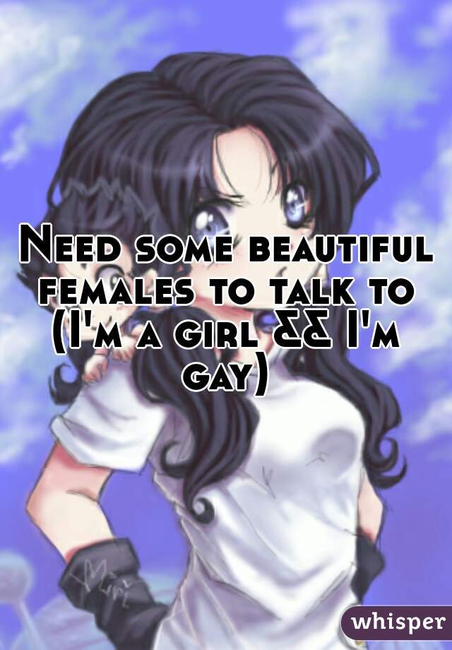 Need some beautiful females to talk to 
(I'm a girl && I'm gay) 