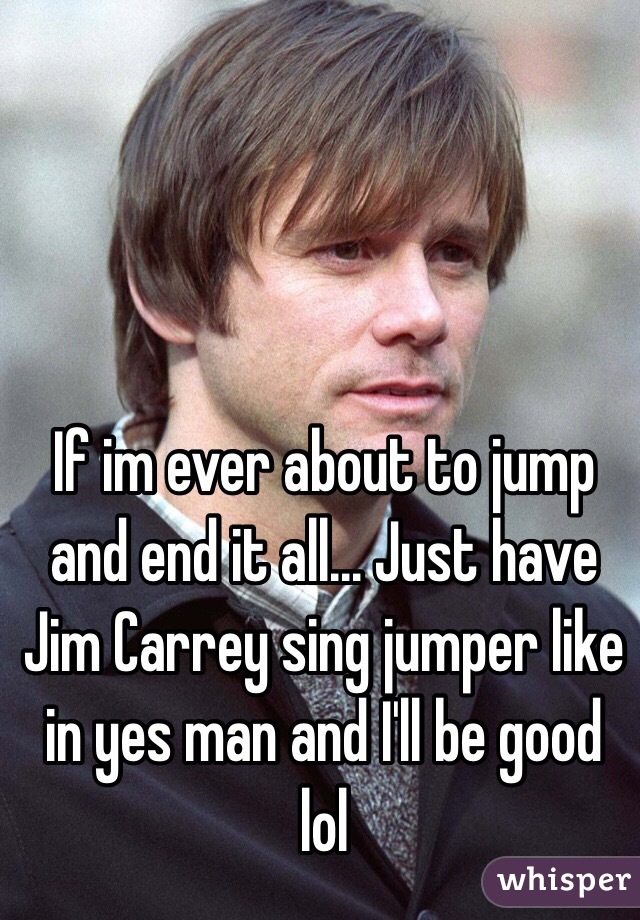 If im ever about to jump and end it all... Just have Jim Carrey sing jumper like in yes man and I'll be good lol