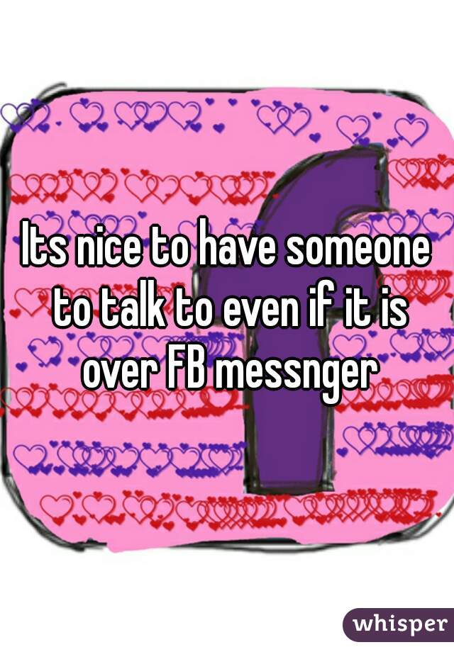 Its nice to have someone to talk to even if it is over FB messnger