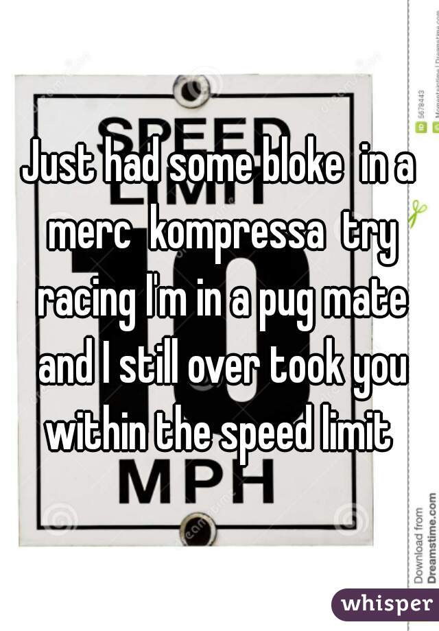 Just had some bloke  in a merc  kompressa  try racing I'm in a pug mate and I still over took you within the speed limit 