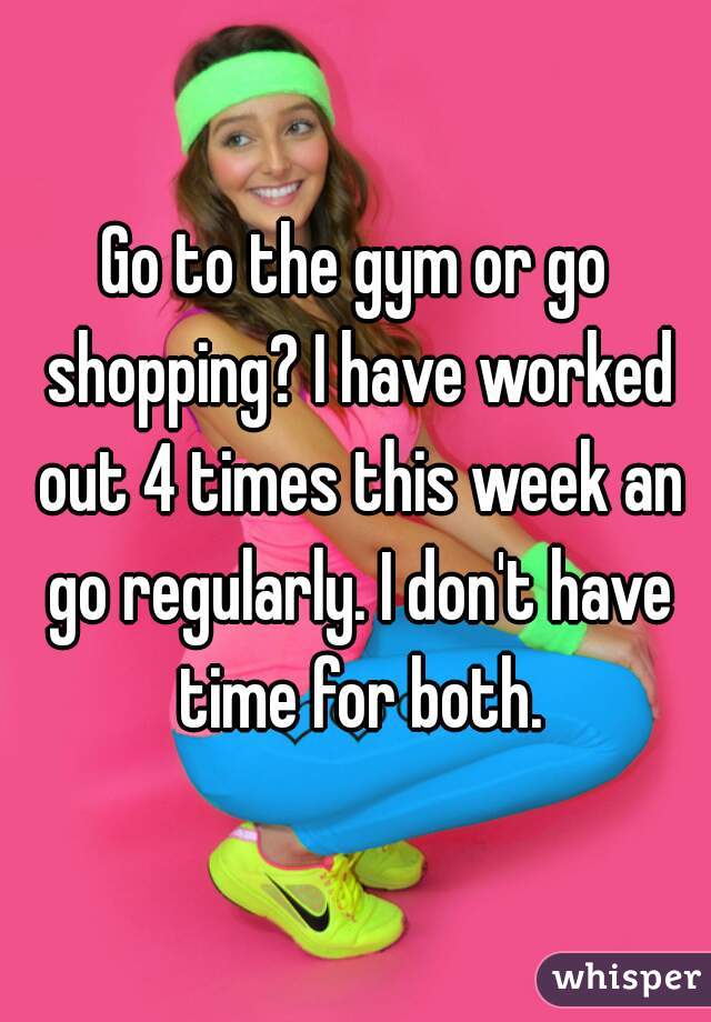 Go to the gym or go shopping? I have worked out 4 times this week an go regularly. I don't have time for both.