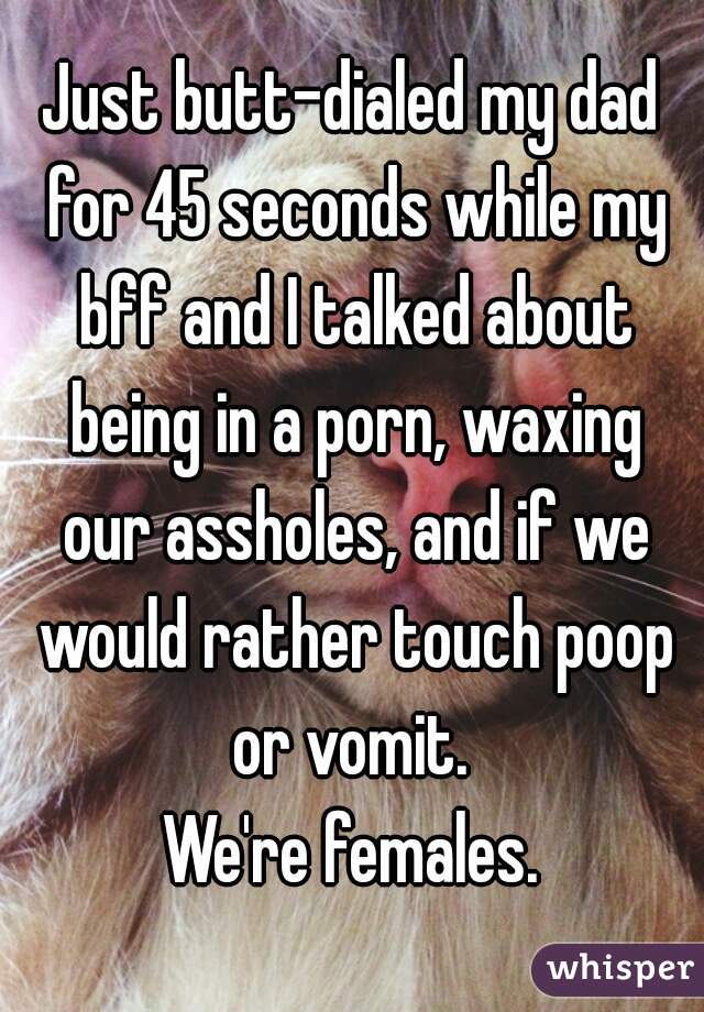 Just butt-dialed my dad for 45 seconds while my bff and I talked about being in a porn, waxing our assholes, and if we would rather touch poop or vomit. 
We're females.