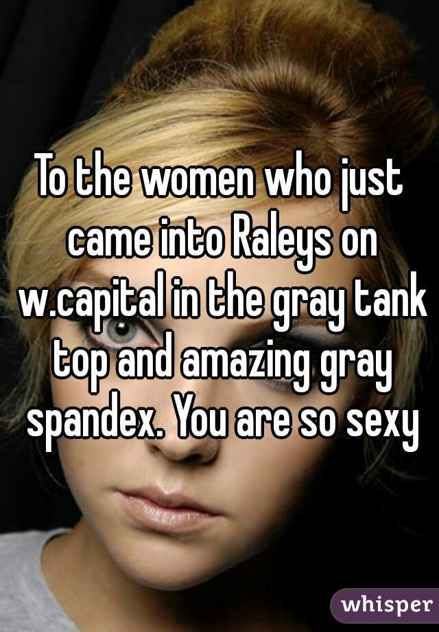 To the women who just came into Raleys on w.capital in the gray tank top and amazing gray spandex. You are so sexy