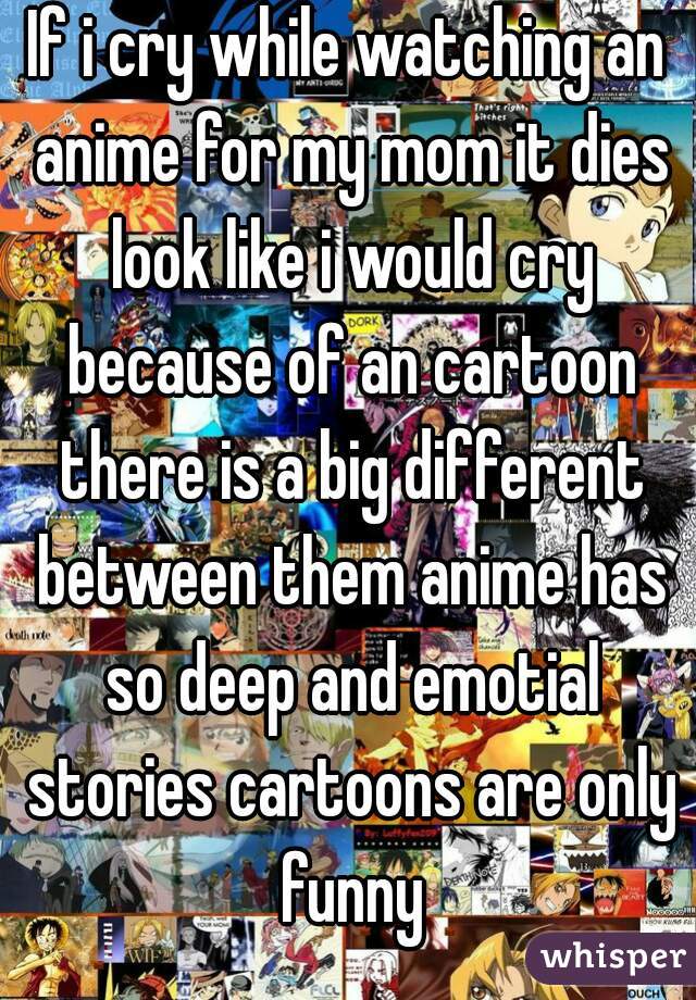 If i cry while watching an anime for my mom it dies look like i would cry because of an cartoon there is a big different between them anime has so deep and emotial stories cartoons are only funny