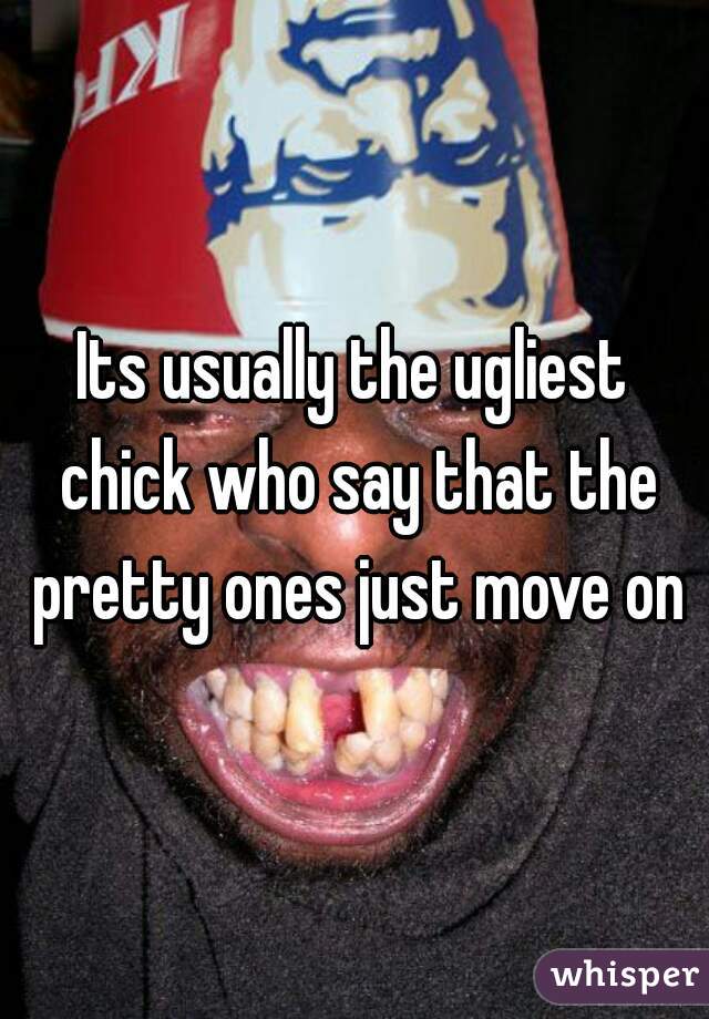 Its usually the ugliest chick who say that the pretty ones just move on