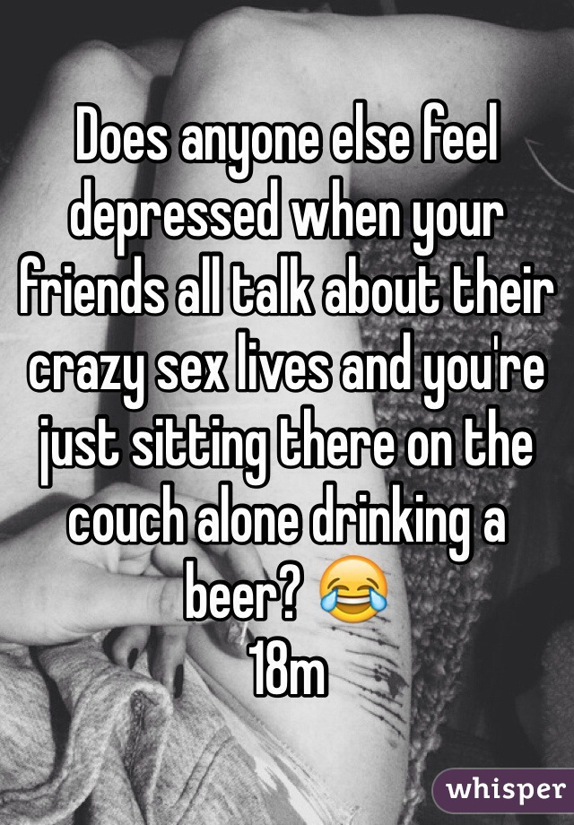 Does anyone else feel depressed when your friends all talk about their crazy sex lives and you're just sitting there on the couch alone drinking a beer? 😂
18m
