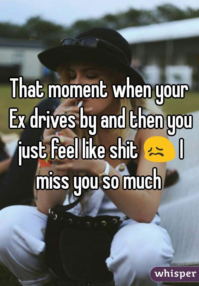 That moment when your Ex drives by and then you just feel like shit 😖 I miss you so much 