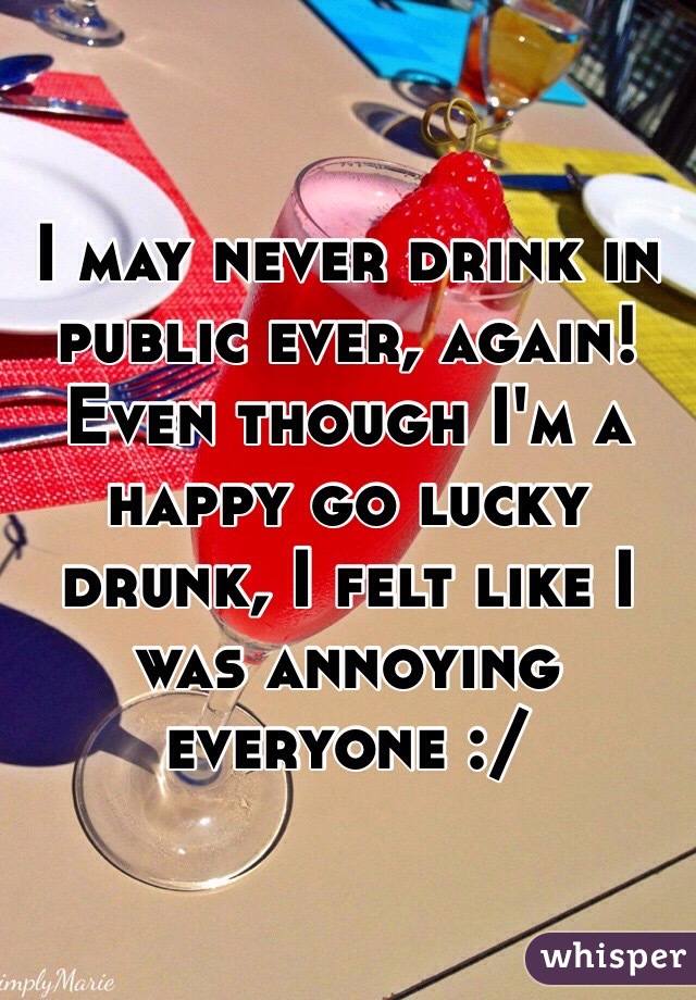 I may never drink in public ever, again!  Even though I'm a happy go lucky drunk, I felt like I was annoying everyone :/