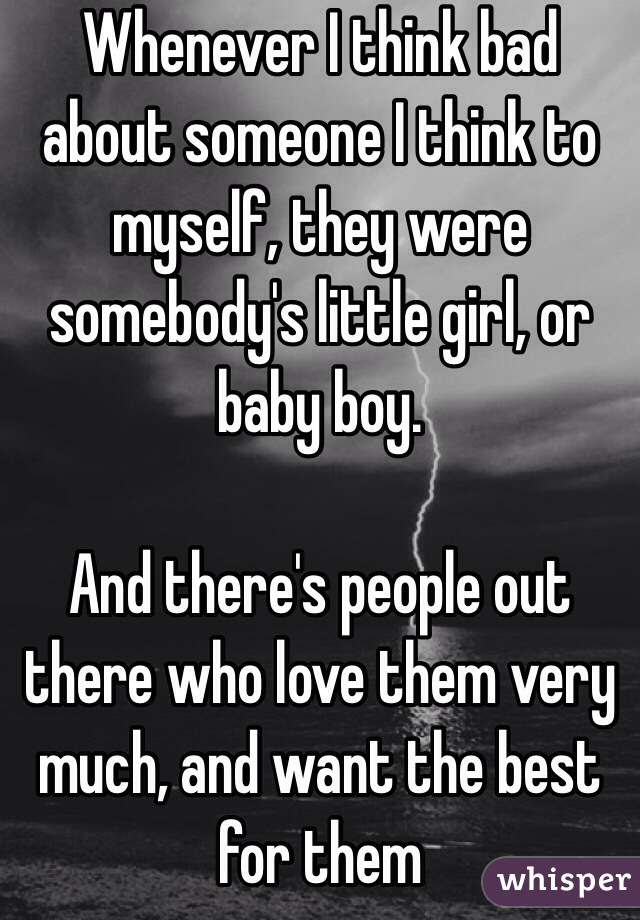 Whenever I think bad about someone I think to myself, they were somebody's little girl, or baby boy. 

And there's people out there who love them very much, and want the best for them