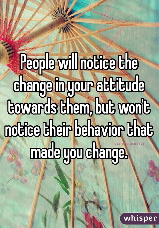 People will notice the change in your attitude towards them, but won't notice their behavior that made you change. 