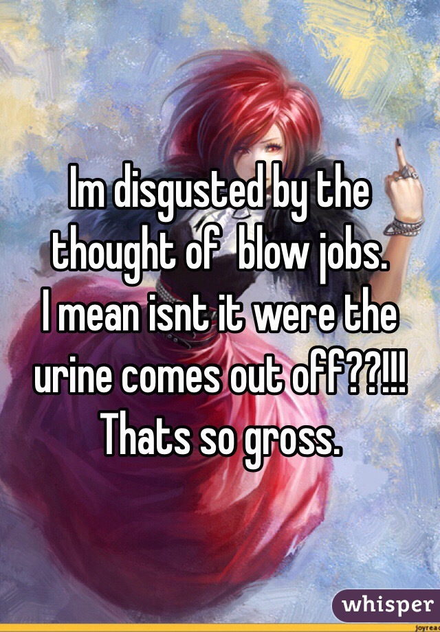 Im disgusted by the thought of  blow jobs. 
I mean isnt it were the urine comes out off??!!!
Thats so gross.