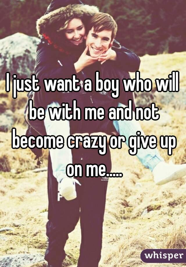 I just want a boy who will be with me and not become crazy or give up on me.....