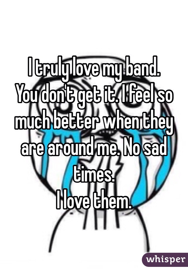 I truly love my band. 
You don't get it. I feel so much better when they are around me. No sad times. 
I love them. 