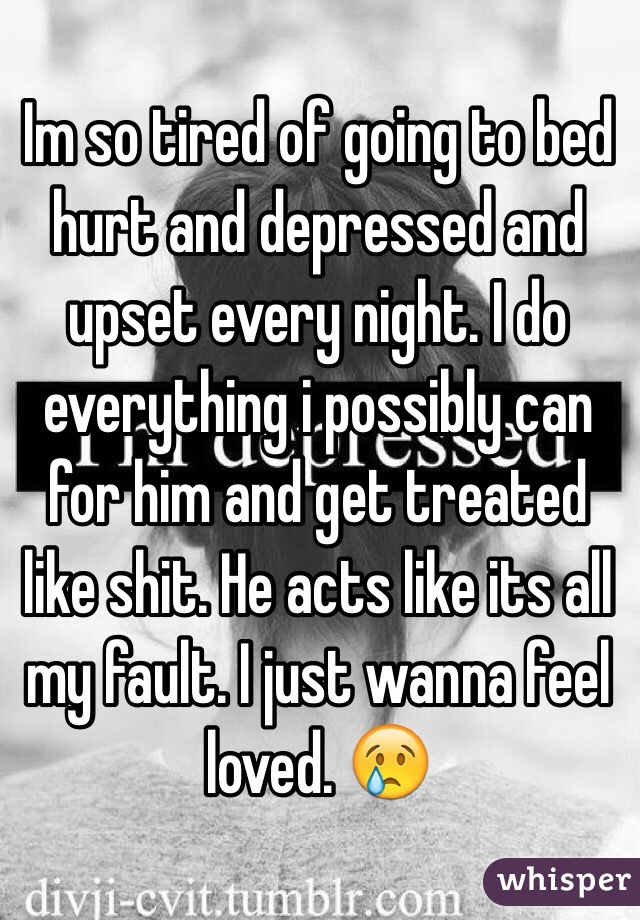 Im so tired of going to bed hurt and depressed and upset every night. I do everything i possibly can for him and get treated like shit. He acts like its all my fault. I just wanna feel loved. 😢